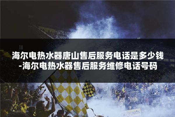 海尔电热水器唐山售后服务电话是多少钱-海尔电热水器售后服务维修电话号码