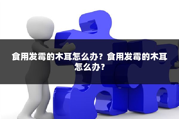 食用发霉的木耳怎么办？食用发霉的木耳怎么办？