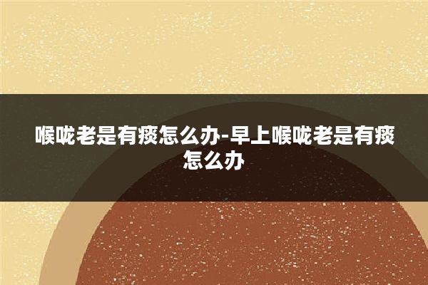 喉咙老是有痰怎么办-早上喉咙老是有痰怎么办