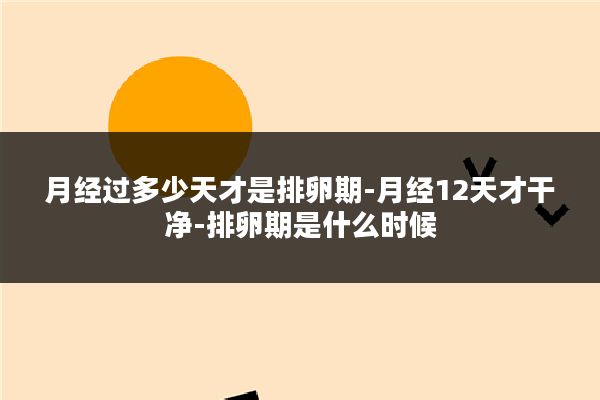 月经过多少天才是排卵期-月经12天才干净-排卵期是什么时候