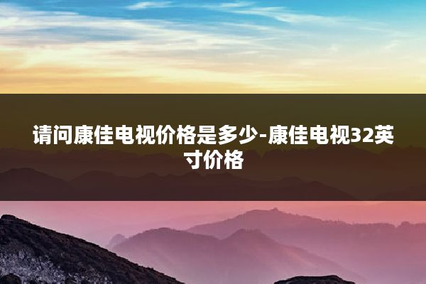 请问康佳电视价格是多少-康佳电视32英寸价格