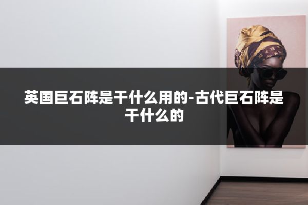 英国巨石阵是干什么用的-古代巨石阵是干什么的