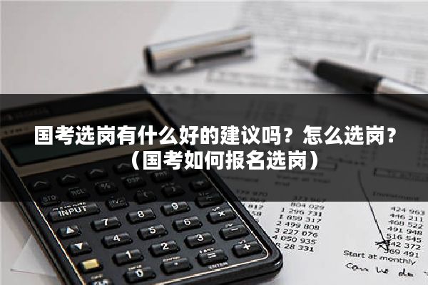 国考选岗有什么好的建议吗？怎么选岗？（国考如何报名选岗）