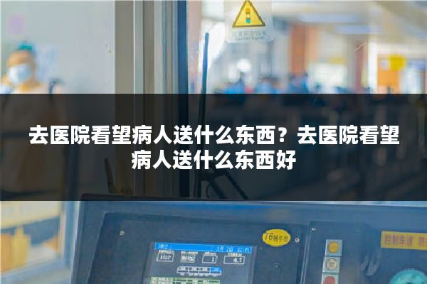 去医院看望病人送什么东西?去医院看望病人送什么东西好