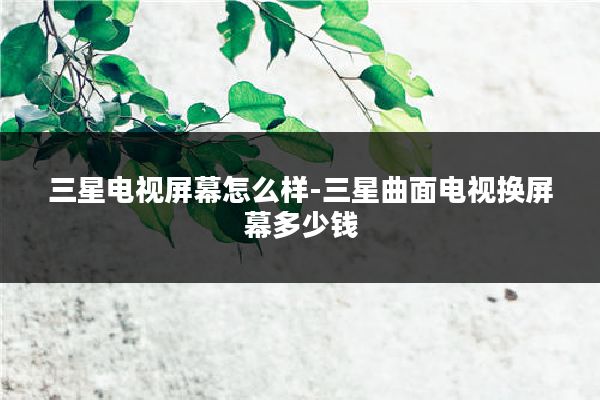 三星电视屏幕怎么样-三星曲面电视换屏幕多少钱