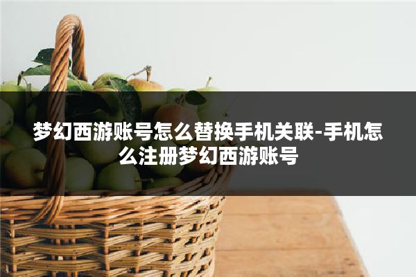 梦幻西游账号怎么替换手机关联-手机怎么注册梦幻西游账号