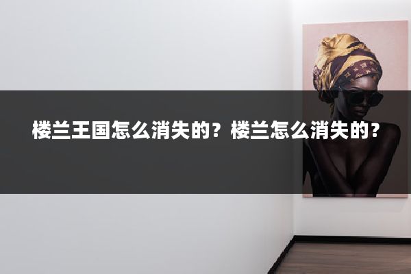 楼兰王国怎么消失的?楼兰怎么消失的?