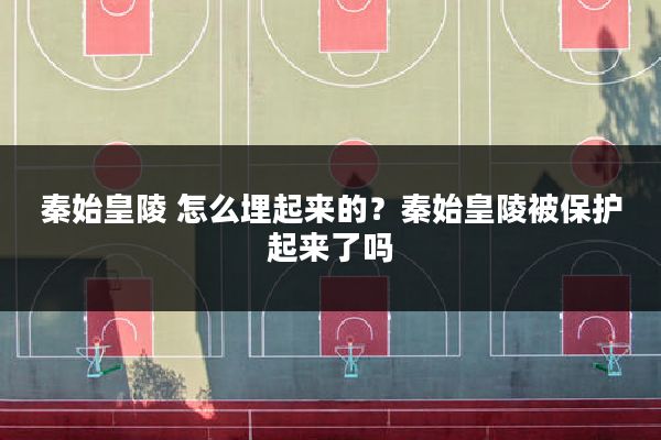 秦始皇陵 怎么埋起来的?秦始皇陵被保护起来了吗