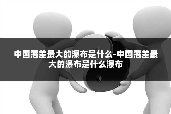 中国落差最大的瀑布是什么-中国落差最大的瀑布是什么瀑布