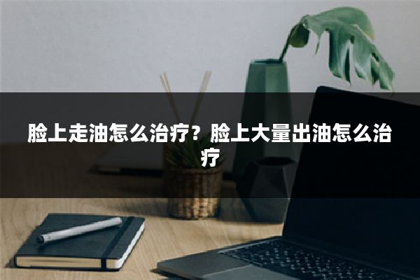 脸上走油怎么治疗?脸上大量出油怎么治疗