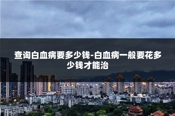 查询白血病要多少钱-白血病一般要花多少钱才能治