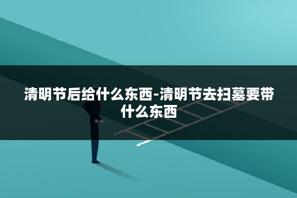 清明节后给什么东西-清明节去扫墓要带什么东西