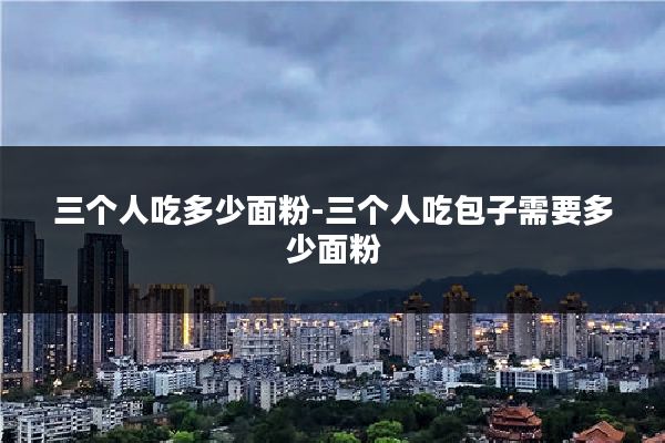 三个人吃多少面粉-三个人吃包子需要多少面粉