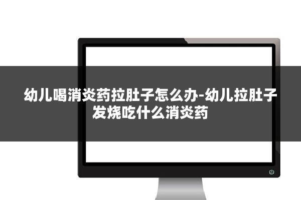 幼儿喝消炎药拉肚子怎么办-幼儿拉肚子发烧吃什么消炎药