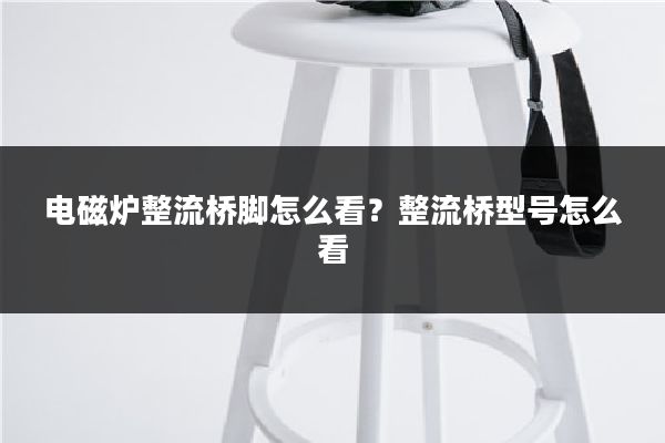 电磁炉整流桥脚怎么看?整流桥型号怎么看
