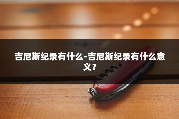 吉尼斯纪录有什么-吉尼斯纪录有什么意义？