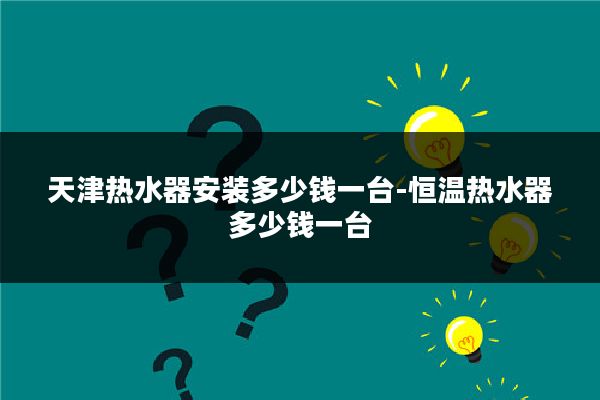 天津热水器安装多少钱一台-恒温热水器多少钱一台