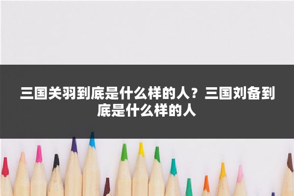 三国关羽到底是什么样的人？三国刘备到底是什么样的人