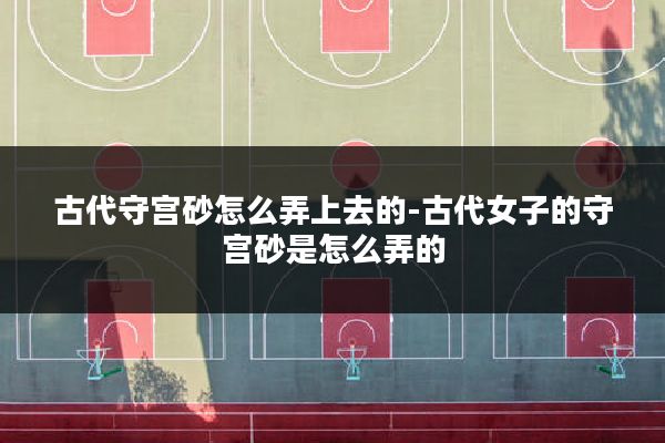古代守宫砂怎么弄上去的-古代女子的守宫砂是怎么弄的