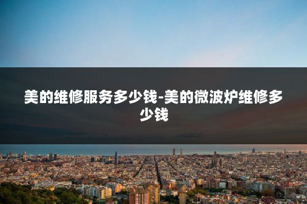 美的维修服务多少钱-美的微波炉维修多少钱