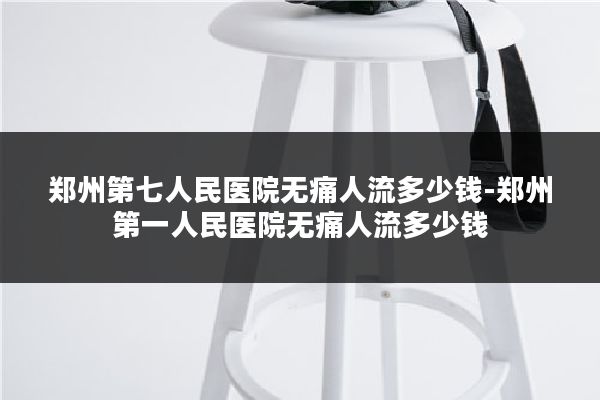 郑州第七人民医院无痛人流多少钱-郑州第一人民医院无痛人流多少钱