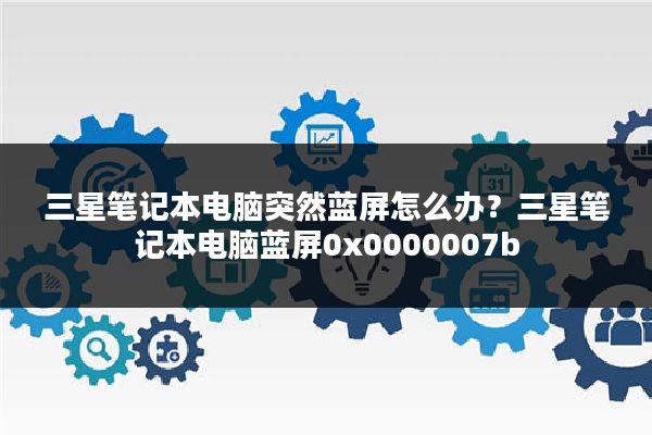 三星笔记本电脑突然蓝屏怎么办?三星笔记本电脑蓝屏0x0000007b