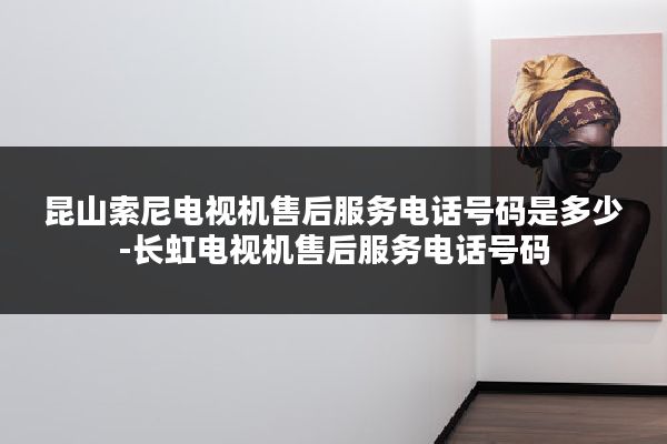 昆山索尼电视机售后服务电话号码是多少-长虹电视机售后服务电话号码