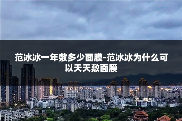 范冰冰一年敷多少面膜-范冰冰为什么可以天天敷面膜