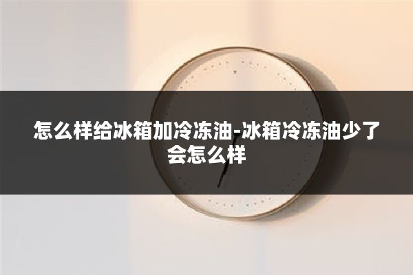 怎么样给冰箱加冷冻油-冰箱冷冻油少了会怎么样