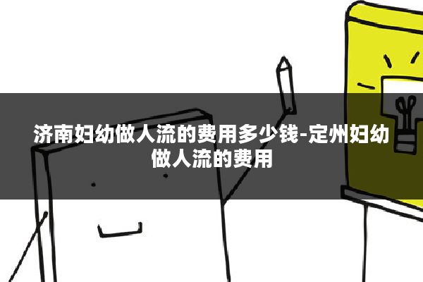 济南妇幼做人流的费用多少钱-定州妇幼做人流的费用