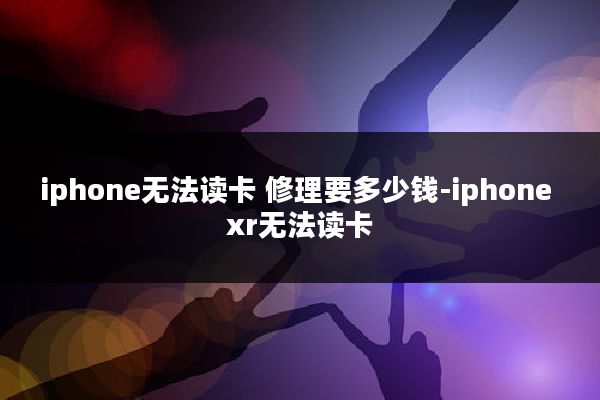 iphone无法读卡 修理要多少钱-iphone xr无法读卡