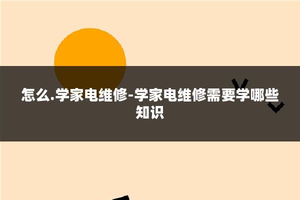 怎么.学家电维修-学家电维修需要学哪些知识