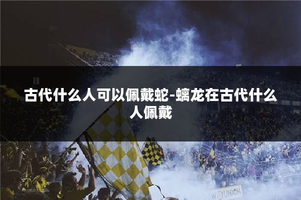 古代什么人可以佩戴蛇-螭龙在古代什么人佩戴