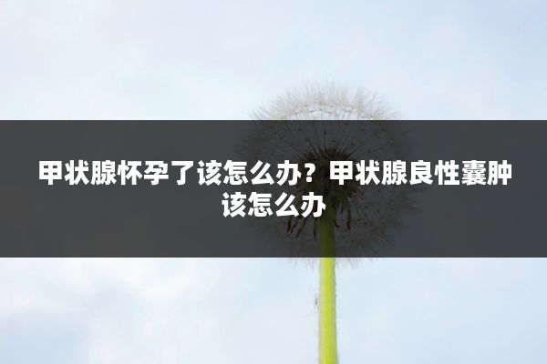 甲状腺怀孕了该怎么办?甲状腺良性囊肿该怎么办