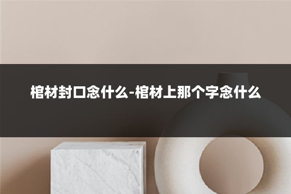 棺材封口念什么-棺材上那个字念什么