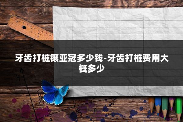 牙齿打桩镶亚冠多少钱-牙齿打桩费用大概多少