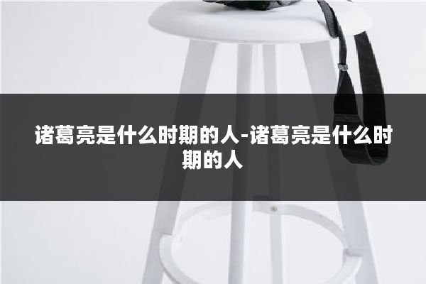 诸葛亮是什么时期的人-诸葛亮是什么时期的人