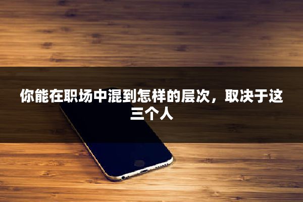 你能在职场中混到怎样的层次，取决于这三个人