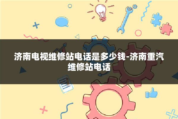 济南电视维修站电话是多少钱-济南重汽维修站电话