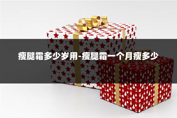 瘦腿霜多少岁用-瘦腿霜一个月瘦多少