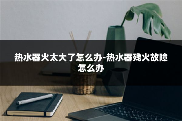 热水器火太大了怎么办-热水器残火故障怎么办