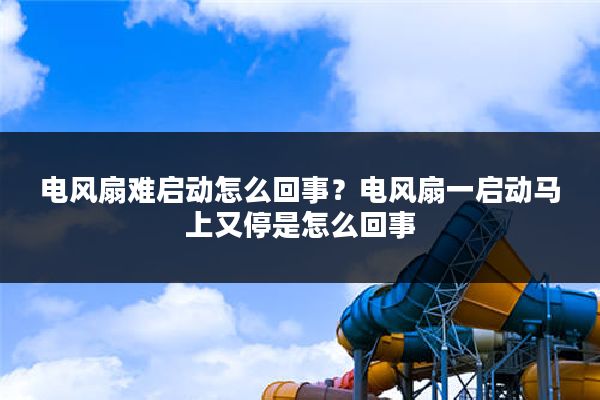 电风扇难启动怎么回事?电风扇一启动马上又停是怎么回事