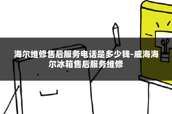 海尔维修售后服务电话是多少钱-威海海尔冰箱售后服务维修