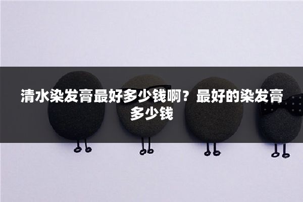 清水染发膏最好多少钱啊？最好的染发膏多少钱