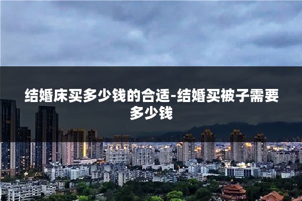 结婚床买多少钱的合适-结婚买被子需要多少钱