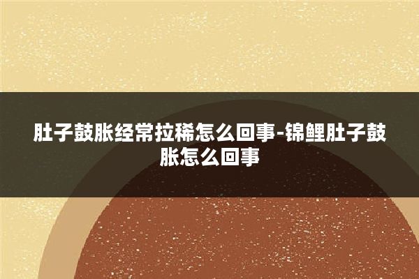 肚子鼓胀经常拉稀怎么回事-锦鲤肚子鼓胀怎么回事