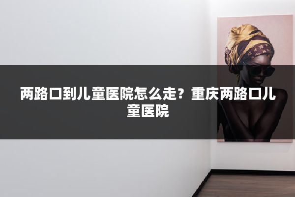 两路口到儿童医院怎么走?重庆两路口儿童医院