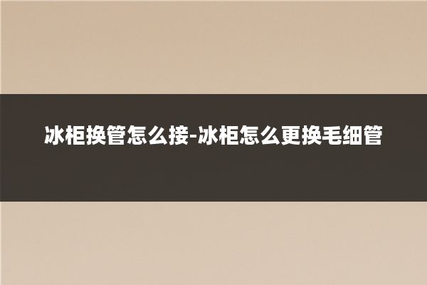 冰柜换管怎么接-冰柜怎么更换毛细管