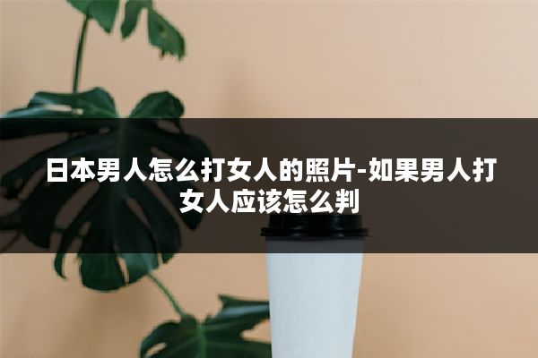日本男人怎么打女人的照片-如果男人打女人应该怎么判