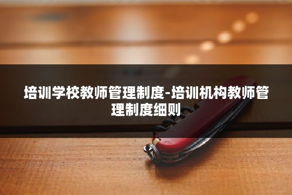 培训学校教师管理制度-培训机构教师管理制度细则